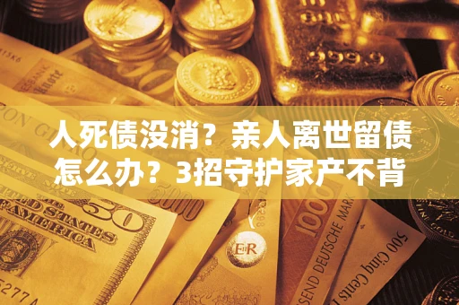 北京人死债没消？亲人离世留债怎么办？3招守护家产不背锅