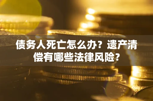 北京债务人死亡怎么办？遗产清偿有哪些法律风险？