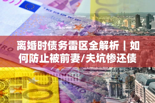 北京离婚时债务雷区全解析｜如何防止被前妻/夫坑惨还债？